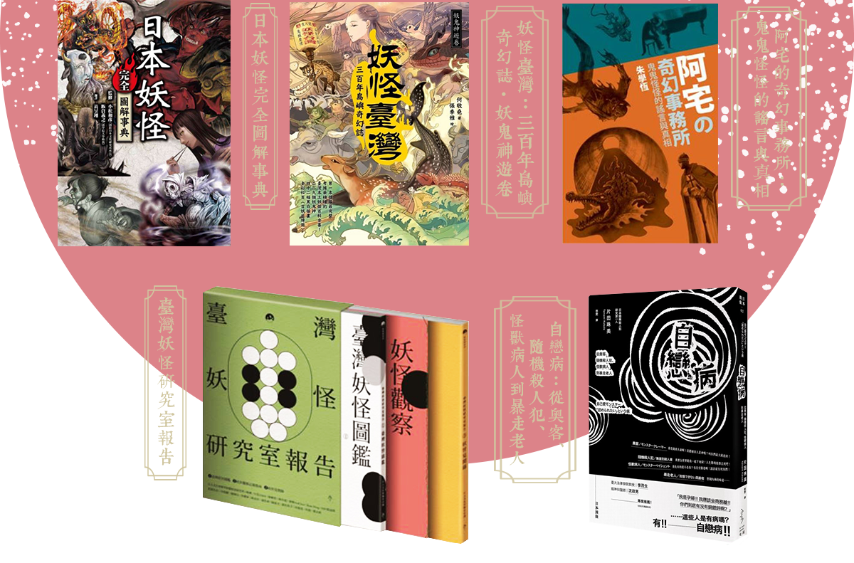 妖怪臺灣:三百年島嶼奇幻誌‧妖鬼神遊卷,臺灣妖怪研究室報告,日本妖怪完全圖解事典,阿宅的奇幻事務所:鬼鬼怪怪的謠言與真相,自戀病:從奧客、隨機殺人犯、怪獸病人到暴走老人
